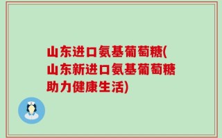 山东进口氨基葡萄糖(山东新进口氨基葡萄糖助力健康生活)