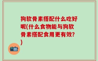 狗软骨素搭配什么吃好呢(什么食物能与狗软骨素搭配食用更有效？)