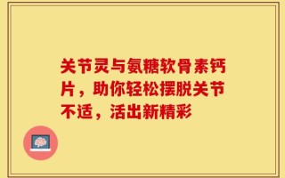 关节灵与氨糖软骨素钙片，助你轻松摆脱关节不适，活出新精彩