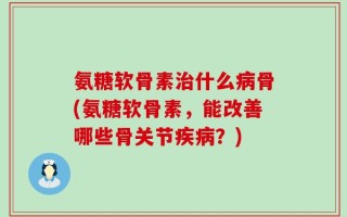 氨糖软骨素治什么病骨(氨糖软骨素，能改善哪些骨关节疾病？)