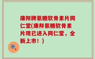 康邦牌氨糖软骨素片同仁堂(康邦氨糖软骨素片现已进入同仁堂，全新上市！)