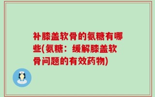 补膝盖软骨的氨糖有哪些(氨糖：缓解膝盖软骨问题的有效药物)