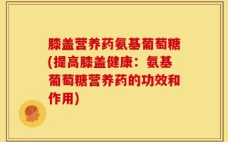 膝盖营养药氨基葡萄糖(提高膝盖健康：氨基葡萄糖营养药的功效和作用)