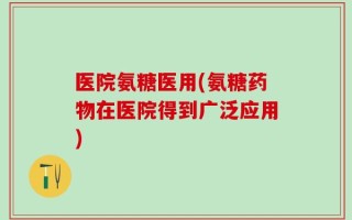 医院氨糖医用(氨糖药物在医院得到广泛应用)