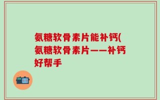 氨糖软骨素片能补钙(氨糖软骨素片——补钙好帮手