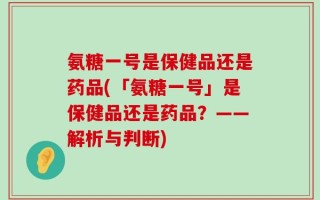 氨糖一号是保健品还是药品(「氨糖一号」是保健品还是药品？——解析与判断)