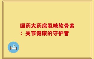 国药大药房氨糖软骨素：关节健康的守护者