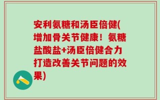 安利氨糖和汤臣倍健(增加骨关节健康！氨糖盐酸盐+汤臣倍健合力打造改善关节问题的效果)
