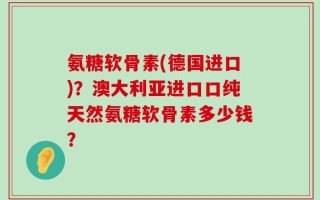 氨糖软骨素(德国进口)？澳大利亚进口口纯天然氨糖软骨素多少钱？