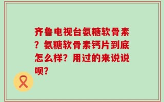 齐鲁电视台氨糖软骨素？氨糖软骨素钙片到底怎么样？用过的来说说呗？