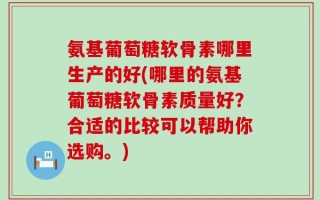 氨基葡萄糖软骨素哪里生产的好(哪里的氨基葡萄糖软骨素质量好？合适的比较可以帮助你选购。)