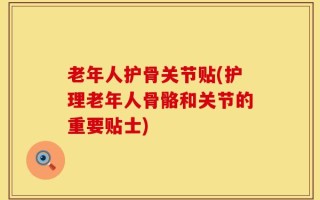 老年人护骨关节贴(护理老年人骨骼和关节的重要贴士)