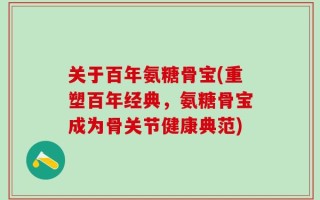 关于百年氨糖骨宝(重塑百年经典，氨糖骨宝成为骨关节健康典范)