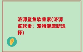 济源鲨鱼软骨素(济源鲨软素：宠物健康新选择)