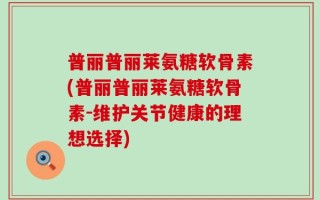普丽普丽莱氨糖软骨素(普丽普丽莱氨糖软骨素-维护关节健康的理想选择)