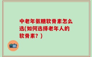 中老年氨糖软骨素怎么选(如何选择老年人的软骨素？)