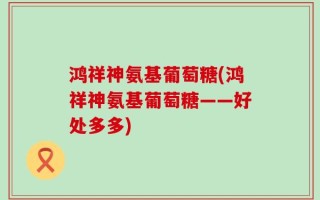鸿祥神氨基葡萄糖(鸿祥神氨基葡萄糖——好处多多)