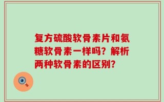 复方硫酸软骨素片和氨糖软骨素一样吗？解析两种软骨素的区别？