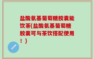 盐酸氨基葡萄糖胶囊能饮茶(盐酸氨基葡萄糖胶囊可与茶饮搭配使用！)