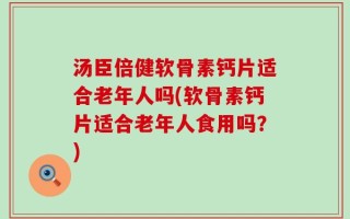 汤臣倍健软骨素钙片适合老年人吗(软骨素钙片适合老年人食用吗？)