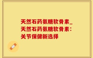 天然石药氨糖软骨素_天然石药氨糖软骨素：关节保健新选择