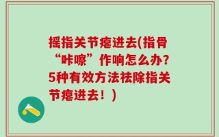 摇指关节瘪进去(指骨“咔嚓”作响怎么办？5种有效方法祛除指关节瘪进去！)