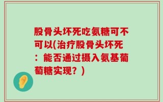 股骨头坏死吃氨糖可不可以(治疗股骨头坏死：能否通过摄入氨基葡萄糖实现？)