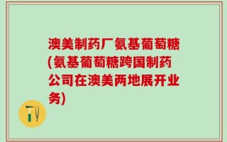 澳美制药厂氨基葡萄糖(氨基葡萄糖跨国制药公司在澳美两地展开业务)