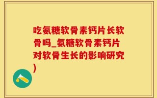 吃氨糖软骨素钙片长软骨吗_氨糖软骨素钙片对软骨生长的影响研究)