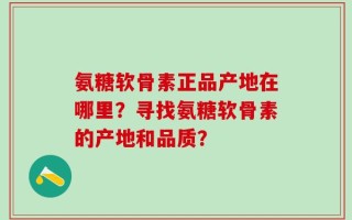 氨糖软骨素正品产地在哪里？寻找氨糖软骨素的产地和品质？