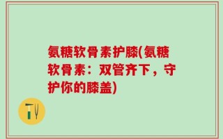 氨糖软骨素护膝(氨糖软骨素：双管齐下，守护你的膝盖)