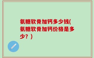 氨糖软骨加钙多少钱(氨糖软骨加钙价格是多少？)