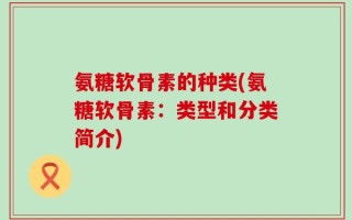氨糖软骨素的种类(氨糖软骨素：类型和分类简介)