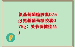 氨基葡萄糖胶囊075g(氨基葡萄糖胶囊075g：关节保健佳品)
