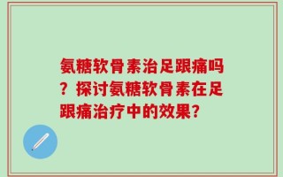 氨糖软骨素治足跟痛吗？探讨氨糖软骨素在足跟痛治疗中的效果？