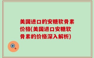 美国进口的安糖软骨素价格(美国进口安糖软骨素的价格深入解析)