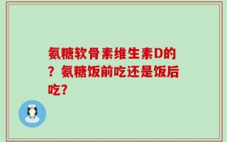 氨糖软骨素维生素D的？氨糖饭前吃还是饭后吃？