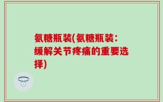 氨糖瓶装(氨糖瓶装：缓解关节疼痛的重要选择)
