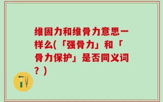 维固力和维骨力意思一样么(「强骨力」和「骨力保护」是否同义词？)