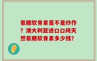 氨糖软骨素是不是炒作？澳大利亚进口口纯天然氨糖软骨素多少钱？