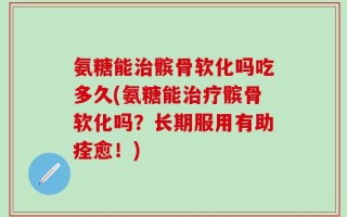 氨糖能治髌骨软化吗吃多久(氨糖能治疗髌骨软化吗？长期服用有助痊愈！)