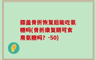 膝盖骨折恢复后能吃氨糖吗(骨折康复期可食用氨糖吗？-50)