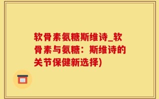 软骨素氨糖斯维诗_软骨素与氨糖：斯维诗的关节保健新选择)