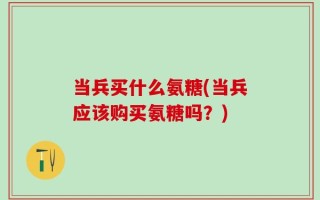 当兵买什么氨糖(当兵应该购买氨糖吗？)