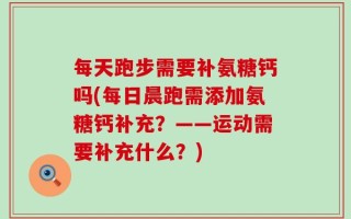 每天跑步需要补氨糖钙吗(每日晨跑需添加氨糖钙补充？——运动需要补充什么？)