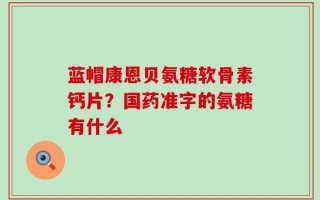 蓝帽康恩贝氨糖软骨素钙片？国药准字的氨糖有什么