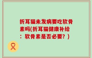 折耳猫未发病要吃软骨素吗(折耳猫健康补给：软骨素是否必要？)