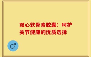 双心软骨素胶囊：呵护关节健康的优质选择