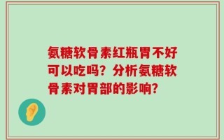 氨糖软骨素红瓶胃不好可以吃吗？分析氨糖软骨素对胃部的影响？