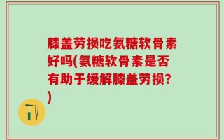 膝盖劳损吃氨糖软骨素好吗(氨糖软骨素是否有助于缓解膝盖劳损？)